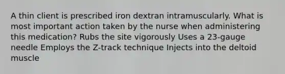 A thin client is prescribed iron dextran intramuscularly. What is most important action taken by the nurse when administering this medication? Rubs the site vigorously Uses a 23-gauge needle Employs the Z-track technique Injects into the deltoid muscle