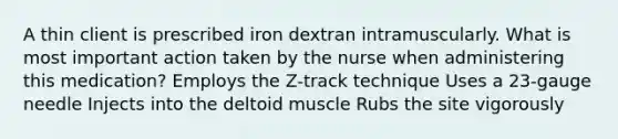 A thin client is prescribed iron dextran intramuscularly. What is most important action taken by the nurse when administering this medication? Employs the Z-track technique Uses a 23-gauge needle Injects into the deltoid muscle Rubs the site vigorously