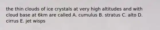 the thin clouds of ice crystals at very high altitudes and with cloud base at 6km are called A. cumulus B. stratus C. alto D. cirrus E. jet wisps