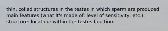 thin, coiled structures in the testes in which sperm are produced main features (what it's made of; level of sensitivity; etc.): structure: location: within the testes function: