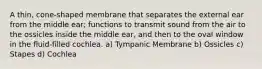 A thin, cone-shaped membrane that separates the external ear from the middle ear; functions to transmit sound from the air to the ossicles inside the middle ear, and then to the oval window in the fluid-filled cochlea. a) Tympanic Membrane b) Ossicles c) Stapes d) Cochlea