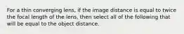 For a thin converging lens, if the image distance is equal to twice the focal length of the lens, then select all of the following that will be equal to the object distance.