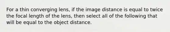 For a thin converging lens, if the image distance is equal to twice the focal length of the lens, then select all of the following that will be equal to the object distance.