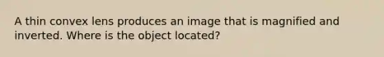 A thin convex lens produces an image that is magnified and inverted. Where is the object located?