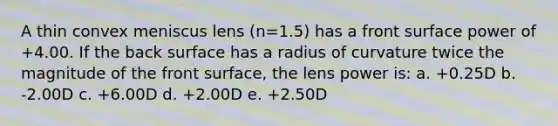 A thin convex meniscus lens (n=1.5) has a front surface power of +4.00. If the back surface has a radius of curvature twice the magnitude of the front surface, the lens power is: a. +0.25D b. -2.00D c. +6.00D d. +2.00D e. +2.50D