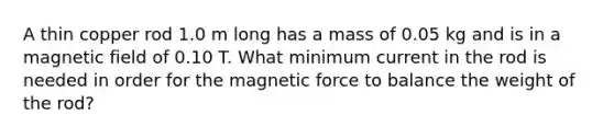 A thin copper rod 1.0 m long has a mass of 0.05 kg and is in a magnetic field of 0.10 T. What minimum current in the rod is needed in order for the magnetic force to balance the weight of the rod?