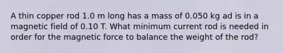 A thin copper rod 1.0 m long has a mass of 0.050 kg ad is in a magnetic field of 0.10 T. What minimum current rod is needed in order for the magnetic force to balance the weight of the rod?