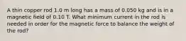 A thin copper rod 1.0 m long has a mass of 0.050 kg and is in a magnetic field of 0.10 T. What minimum current in the rod is needed in order for the magnetic force to balance the weight of the rod?