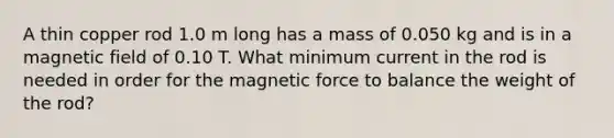 A thin copper rod 1.0 m long has a mass of 0.050 kg and is in a magnetic field of 0.10 T. What minimum current in the rod is needed in order for the magnetic force to balance the weight of the rod?