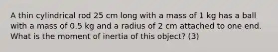 A thin cylindrical rod 25 cm long with a mass of 1 kg has a ball with a mass of 0.5 kg and a radius of 2 cm attached to one end. What is the moment of inertia of this object? (3)