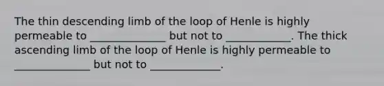 The thin descending limb of the loop of Henle is highly permeable to ______________ but not to ____________. The thick ascending limb of the loop of Henle is highly permeable to ______________ but not to _____________.