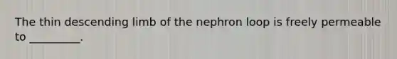 The thin descending limb of the nephron loop is freely permeable to _________.