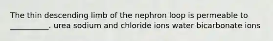 The thin descending limb of the nephron loop is permeable to __________. urea sodium and chloride ions water bicarbonate ions