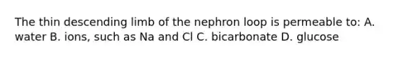 The thin descending limb of the nephron loop is permeable to: A. water B. ions, such as Na and Cl C. bicarbonate D. glucose