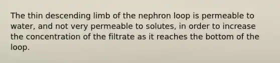 The thin descending limb of the nephron loop is permeable to water, and not very permeable to solutes, in order to increase the concentration of the filtrate as it reaches the bottom of the loop.