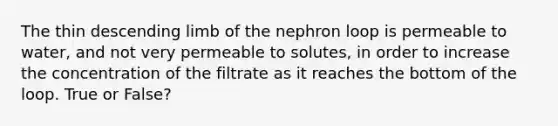 The thin descending limb of the nephron loop is permeable to water, and not very permeable to solutes, in order to increase the concentration of the filtrate as it reaches the bottom of the loop. True or False?