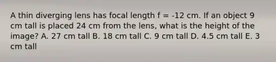 A thin diverging lens has focal length f = -12 cm. If an object 9 cm tall is placed 24 cm from the lens, what is the height of the image? A. 27 cm tall B. 18 cm tall C. 9 cm tall D. 4.5 cm tall E. 3 cm tall