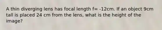 A thin diverging lens has focal length f= -12cm. If an object 9cm tall is placed 24 cm from the lens, what is the height of the image?