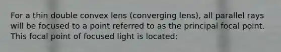 For a thin double convex lens (converging lens), all parallel rays will be focused to a point referred to as the principal focal point. This focal point of focused light is located: