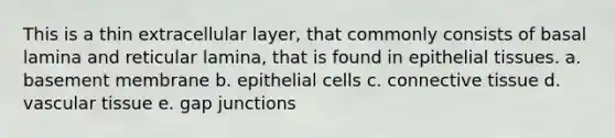 This is a thin extracellular layer, that commonly consists of basal lamina and reticular lamina, that is found in <a href='https://www.questionai.com/knowledge/k7dms5lrVY-epithelial-tissue' class='anchor-knowledge'>epithelial tissue</a>s. a. basement membrane b. epithelial cells c. <a href='https://www.questionai.com/knowledge/kYDr0DHyc8-connective-tissue' class='anchor-knowledge'>connective tissue</a> d. <a href='https://www.questionai.com/knowledge/k1HVFq17mo-vascular-tissue' class='anchor-knowledge'>vascular tissue</a> e. gap junctions