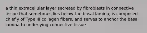 a thin extracellular layer secreted by fibroblasts in connective tissue that sometimes lies below the basal lamina, is composed chiefly of Type III collagen fibers, and serves to anchor the basal lamina to underlying connective tissue