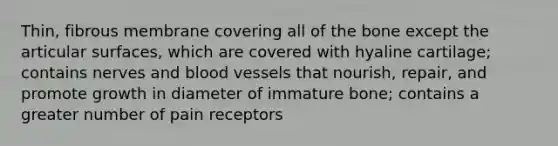 Thin, fibrous membrane covering all of the bone except the articular surfaces, which are covered with hyaline cartilage; contains nerves and blood vessels that nourish, repair, and promote growth in diameter of immature bone; contains a greater number of pain receptors