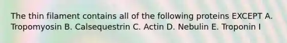 The thin filament contains all of the following proteins EXCEPT A. Tropomyosin B. Calsequestrin C. Actin D. Nebulin E. Troponin I