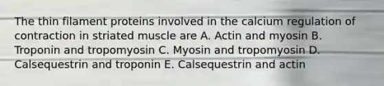 The thin filament proteins involved in the calcium regulation of contraction in striated muscle are A. Actin and myosin B. Troponin and tropomyosin C. Myosin and tropomyosin D. Calsequestrin and troponin E. Calsequestrin and actin