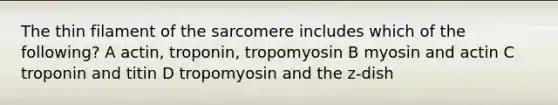 The thin filament of the sarcomere includes which of the following? A actin, troponin, tropomyosin B myosin and actin C troponin and titin D tropomyosin and the z-dish