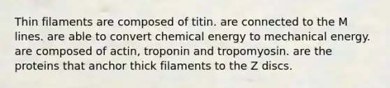 Thin filaments are composed of titin. are connected to the M lines. are able to convert chemical energy to mechanical energy. are composed of actin, troponin and tropomyosin. are the proteins that anchor thick filaments to the Z discs.