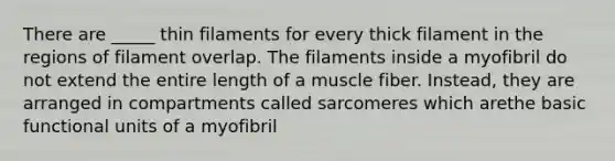 There are _____ thin filaments for every thick filament in the regions of filament overlap. The filaments inside a myofibril do not extend the entire length of a muscle fiber. Instead, they are arranged in compartments called sarcomeres which arethe basic functional units of a myofibril