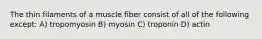 The thin filaments of a muscle fiber consist of all of the following except: A) tropomyosin B) myosin C) troponin D) actin