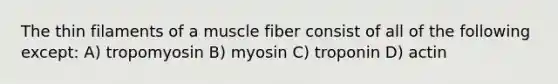 The thin filaments of a muscle fiber consist of all of the following except: A) tropomyosin B) myosin C) troponin D) actin