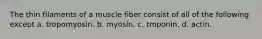 The thin filaments of a muscle fiber consist of all of the following except a. tropomyosin. b. myosin. c. troponin. d. actin.