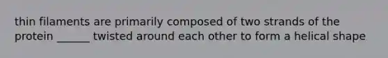 thin filaments are primarily composed of two strands of the protein ______ twisted around each other to form a helical shape