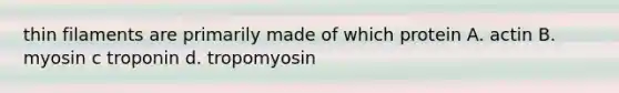 thin filaments are primarily made of which protein A. actin B. myosin c troponin d. tropomyosin