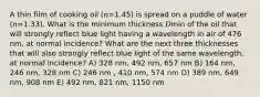 A thin film of cooking oil (𝑛=1.45) is spread on a puddle of water (𝑛=1.33). What is the minimum thickness 𝐷min of the oil that will strongly reflect blue light having a wavelength in air of 476 nm, at normal incidence? What are the next three thicknesses that will also strongly reflect blue light of the same wavelength, at normal incidence? A) 328 nm, 492 nm, 657 nm B) 164 nm, 246 nm, 328 nm C) 246 nm , 410 nm, 574 nm D) 389 nm, 649 nm, 908 nm E) 492 nm, 821 nm, 1150 nm