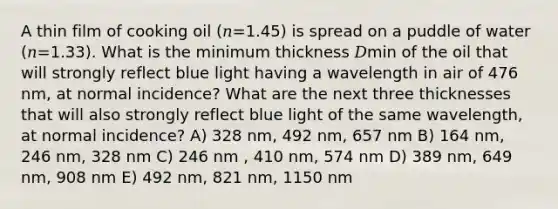 A thin film of cooking oil (𝑛=1.45) is spread on a puddle of water (𝑛=1.33). What is the minimum thickness 𝐷min of the oil that will strongly reflect blue light having a wavelength in air of 476 nm, at normal incidence? What are the next three thicknesses that will also strongly reflect blue light of the same wavelength, at normal incidence? A) 328 nm, 492 nm, 657 nm B) 164 nm, 246 nm, 328 nm C) 246 nm , 410 nm, 574 nm D) 389 nm, 649 nm, 908 nm E) 492 nm, 821 nm, 1150 nm