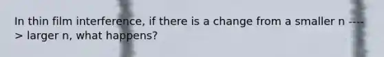 In thin film interference, if there is a change from a smaller n ----> larger n, what happens?