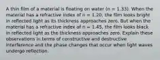 A thin film of a material is floating on water (n = 1.33). When the material has a refractive index of n = 1.20, the film looks bright in reflected light as its thickness approaches zero. But when the material has a refractive index of n = 1.45, the film looks black in reflected light as the thickness approaches zero. Explain these observations in terms of constructive and destructive interference and the phase changes that occur when light waves undergo reflection.