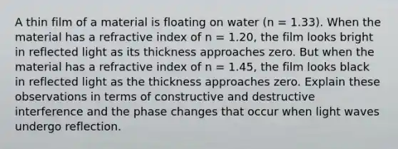 A thin film of a material is floating on water (n = 1.33). When the material has a refractive index of n = 1.20, the film looks bright in reflected light as its thickness approaches zero. But when the material has a refractive index of n = 1.45, the film looks black in reflected light as the thickness approaches zero. Explain these observations in terms of constructive and destructive interference and the phase changes that occur when light waves undergo reflection.