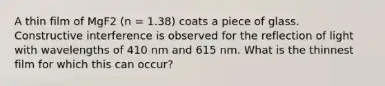 A thin film of MgF2 (n = 1.38) coats a piece of glass. Constructive interference is observed for the reflection of light with wavelengths of 410 nm and 615 nm. What is the thinnest film for which this can occur?