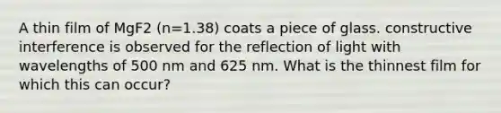 A thin film of MgF2 (n=1.38) coats a piece of glass. constructive interference is observed for the reflection of light with wavelengths of 500 nm and 625 nm. What is the thinnest film for which this can occur?