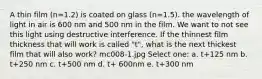 A thin film (n=1.2) is coated on glass (n=1.5). the wavelength of light in air is 600 nm and 500 nm in the film. We want to not see this light using destructive interference. If the thinnest film thickness that will work is called "t", what is the next thickest film that will also work? mc008-1.jpg Select one: a. t+125 nm b. t+250 nm c. t+500 nm d. t+ 600nm e. t+300 nm