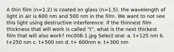 A thin film (n=1.2) is coated on glass (n=1.5). the wavelength of light in air is 600 nm and 500 nm in the film. We want to not see this light using destructive interference. If the thinnest film thickness that will work is called "t", what is the next thickest film that will also work? mc008-1.jpg Select one: a. t+125 nm b. t+250 nm c. t+500 nm d. t+ 600nm e. t+300 nm