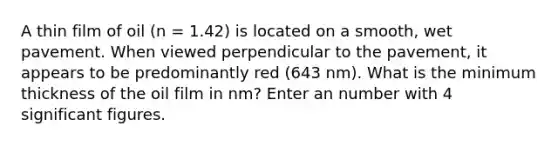 A thin film of oil (n = 1.42) is located on a smooth, wet pavement. When viewed perpendicular to the pavement, it appears to be predominantly red (643 nm). What is the minimum thickness of the oil film in nm? Enter an number with 4 significant figures.