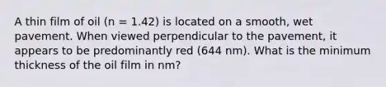 A thin film of oil (n = 1.42) is located on a smooth, wet pavement. When viewed perpendicular to the pavement, it appears to be predominantly red (644 nm). What is the minimum thickness of the oil film in nm?