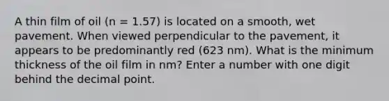 A thin film of oil (n = 1.57) is located on a smooth, wet pavement. When viewed perpendicular to the pavement, it appears to be predominantly red (623 nm). What is the minimum thickness of the oil film in nm? Enter a number with one digit behind the decimal point.