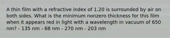 A thin film with a refractive index of 1.20 is surrounded by air on both sides. What is the minimum nonzero thickness for this film when it appears red in light with a wavelength in vacuum of 650 nm? - 135 nm - 68 nm - 270 nm - 203 nm