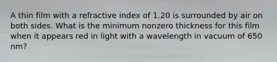 A thin film with a refractive index of 1.20 is surrounded by air on both sides. What is the minimum nonzero thickness for this film when it appears red in light with a wavelength in vacuum of 650 nm?